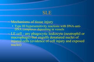 SLE Mechanisms of tissue injury Type III hypersensitivity reactions with DNA-anti-DNA complexes depositing in vessels LE cell - any phagocytic leukocyte (neutrophil or macrophage) that engulfs denatured nuclei of injured cells (evidence of cell injury and exposed nuclei) 