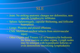 SLE Joint: No striking anatomic changes nor deformities, non- specific lymphocytic infiltrates Spleen: Splenomegaly, capsular thickening, and follicular  hyperplasia Lungs: Pleuritis and pleural effusions CNS: Multifocal cerebral infarcts from microvascular  injury Other Organs and Tissues: LE or hematoxylin bodiesnin  the bone marrow or other organs. Lymph nodes  may be enlarged with hyperplastic follicles or  even demonstrate necrotizing lymphadenitis 