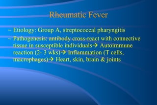 Rheumatic Fever Etiology: Group A, streptococcal pharyngitis Pathogenesis: antibody cross-react with connective tissue in susceptible individuals   Autoimmune reaction (2- 3 wks)   Inflammation (T cells, macrophages)   Heart, skin, brain & joints 