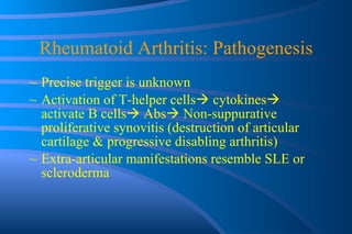 Rheumatoid Arthritis: Pathogenesis Precise trigger is unknown Activation of T-helper cells   cytokines   activate B cells   Abs   Non-suppurative proliferative synovitis (destruction of articular cartilage & progressive disabling arthritis) Extra-articular manifestations resemble SLE or scleroderma 