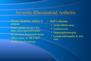 Juvenile Rheumatoid Arthritis Chronic idiopathic arthritis in children Some variants involve few large joints (pauciarticular) Do not have rheumatoid factor Others assoc. w/ HLA-B27 Uveitis may be present Still’s disease Acute febrile onset Leukocytosis Hepatosplenomegaly Lymphoadenopathy & skin rash 
