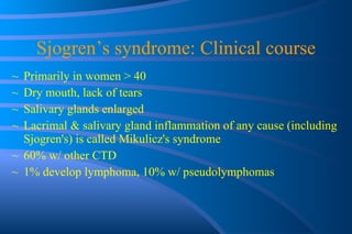 Sjogren’s syndrome: Clinical course Primarily in women > 40 Dry mouth, lack of tears Salivary glands enlarged Lacrimal & salivary gland inflammation of any cause (including Sjogren's) is called Mikulicz's syndrome 60% w/ other CTD 1% develop lymphoma, 10% w/ pseudolymphomas 