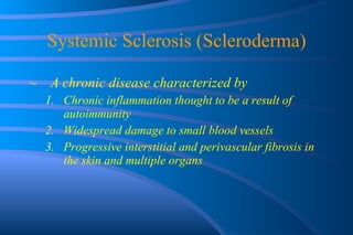 Systemic Sclerosis (Scleroderma) A chronic disease characterized by Chronic inflammation thought to be a result of autoimmunity Widespread damage to small blood vessels Progressive interstitial and perivascular fibrosis in the skin and multiple organs 