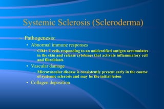 Systemic Sclerosis (Scleroderma) Pathogenesis:  Abnormal immune responses CD4+ T cells responding to an unidentified antigen accumulates in the skin and release cytokines that activate inflammatory cell and fibroblasts Vascular damage Microvascular disease is consistently present early in the course of systemic sclerosis and may be the initial lesion Collagen deposition 