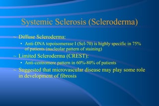 Systemic Sclerosis (Scleroderma) Diffuse Scleroderma:  Anti-DNA topoisomerase I (Scl-70) is highly specific in 75% of patients (nucleolar pattern of staining) Limited Scleroderma (CREST):  Anti-centromere pattern in 60%-80% of patients Suggested that microvascular disease may play some role in development of fibrosis 