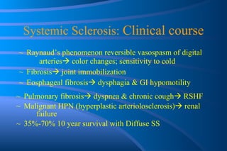 Systemic Sclerosis:  Clinical course Raynaud’s phenomenon reversible vasospasm of digital  arteries   color changes; sensitivity to cold Fibrosis   joint immobilization Eosphageal fibrosis   dysphagia & GI hypomotility Pulmonary fibrosis   dyspnea & chronic cough   RSHF Malignant HPN (hyperplastic arteriolosclerosis)   renal  failure 35%-70% 10 year survival with Diffuse SS 