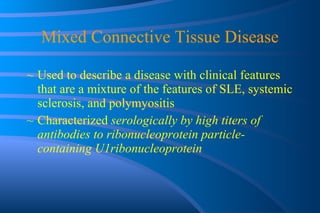 Mixed Connective Tissue Disease Used to describe a disease with clinical features that are a mixture of the features of SLE, systemic sclerosis, and polymyositis Characterized  serologically by high titers of antibodies to ribonucleoprotein particle-containing U1ribonucleoprotein 