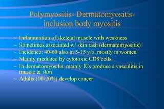 Polymyositis- Dermatomyositis- inclusion body myositis Inflammation of skeletal muscle with weakness Sometimes associated w/ skin rash (dermatomyositis)  Incidence: 40-60 also in 5-15 y/o, mostly in women Mainly mediated by cytotoxic CD8 cells In dermatomyositis, mainly ICs produce a vasculitis in muscle & skin Adults (10-20%) develop cancer 