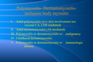 Polymyositis- Dermatomyositis- inclusion body myositis I.  Adult polymyositis (w/o skin involvement nor  visceral CA; CD8 mediated) II.  Adult dermatomyositis (Ab mediated) III.  Polymyositis or dermatomyositis w/  malignancy IV.  Childhood dermatomyositis V.  Polymyositis or dermatomyositis w/  immunologic  disease 