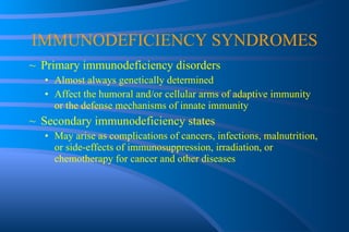 IMMUNODEFICIENCY SYNDROMES Primary immunodeficiency disorders Almost always genetically determined Affect the humoral and/or cellular arms of adaptive immunity or the defense mechanisms of innate immunity Secondary immunodeficiency states May arise as complications of cancers, infections, malnutrition, or side-effects of immunosuppression, irradiation, or chemotherapy for cancer and other diseases 