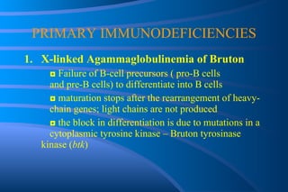 PRIMARY IMMUNODEFICIENCIES X-linked Agammaglobulinemia of Bruton ◘  Failure of B-cell precursors ( pro-B cells  and pre-B cells) to differentiate into B cells ◘  maturation stops after the rearrangement of heavy- chain genes; light chains are not produced ◘  the block in differentiation is due to mutations in a  cytoplasmic tyrosine kinase – Bruton tyrosinase  kinase ( btk ) 