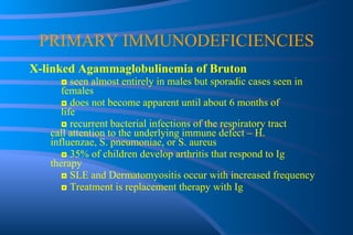 PRIMARY IMMUNODEFICIENCIES X-linked Agammaglobulinemia of Bruton ◘  seen almost entirely in males but sporadic cases seen in  females ◘  does not become apparent until about 6 months of  life ◘  recurrent bacterial infections of the respiratory tract  call attention to the underlying immune defect – H.  influenzae, S. pneumoniae, or S. aureus ◘  35% of children develop arthritis that respond to Ig  therapy ◘  SLE and Dermatomyositis occur with increased frequency ◘  Treatment is replacement therapy with Ig 
