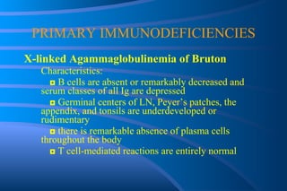 PRIMARY IMMUNODEFICIENCIES X-linked Agammaglobulinemia of Bruton Characteristics: ◘  B cells are absent or remarkably decreased and  serum classes of all Ig are depressed ◘  Germinal centers of LN, Peyer’s patches, the  appendix, and tonsils are underdeveloped or  rudimentary ◘  there is remarkable absence of plasma cells  throughout the body ◘  T cell-mediated reactions are entirely normal 