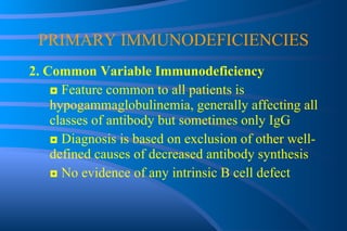 PRIMARY IMMUNODEFICIENCIES 2.   Common Variable Immunodeficiency ◘  Feature common to all patients is hypogammaglobulinemia, generally affecting all classes of antibody but sometimes only IgG ◘  Diagnosis is based on exclusion of other well-defined causes of decreased antibody synthesis ◘  No evidence of any intrinsic B cell defect 
