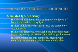 PRIMARY IMMUNODEFICIENCIES 3. Isolated IgA deficiency ◘  Affected individuals have extremely low levels of both serum and secretory IgA ◘  Most individuals with this disease are completely asymptomatic ◘  Mucosal defenses are weakend and infections occur in the respiratory, gastrointestinal and urogenital tracts ◘  Symptomatic patients commonly present with recurrent sino-pulmonary infections and diarrhea 