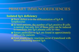 PRIMARY IMMUNODEFICIENCIES Isolated IgA deficiency ◘  Basic defect is in the differentiation of IgA B  lymphocytes  ◘  In most patients, the number of IgA positive B cells  is normal, but only few of these cells can be induced  to transform into IgA plasma cells in vitro ◘  Serum antibodies to IgA are found in approximately  40% of the patients ◘  Fatal anaphylactic reactions occur if transfused with  blood containing normal IgA 