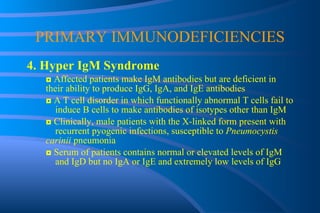 PRIMARY IMMUNODEFICIENCIES 4. Hyper IgM Syndrome ◘  Affected patients make IgM antibodies but are deficient in  their ability to produce IgG, IgA, and IgE antibodies ◘  A T cell disorder in which functionally abnormal T cells fail to  induce B cells to make antibodies of isotypes other than IgM ◘  Clinically, male patients with the X-linked form present with  recurrent pyogenic infections, susceptible to  Pneumocystis  carinii  pneumonia ◘  Serum of patients contains normal or elevated levels of IgM  and IgD but no IgA or IgE and extremely low levels of IgG 