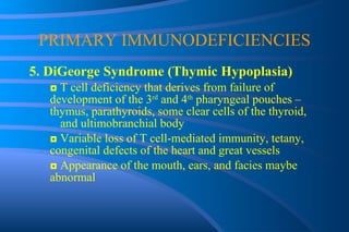PRIMARY IMMUNODEFICIENCIES 5. DiGeorge Syndrome (Thymic Hypoplasia) ◘  T cell deficiency that derives from failure of  development of the 3 rd  and 4 th  pharyngeal pouches –  thymus, parathyroids, some clear cells of the thyroid,  and ultimobranchial body ◘  Variable loss of T cell-mediated immunity, tetany,  congenital defects of the heart and great vessels ◘  Appearance of the mouth, ears, and facies maybe  abnormal 