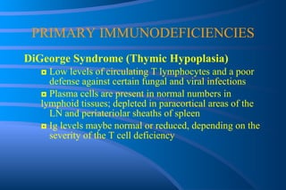PRIMARY IMMUNODEFICIENCIES DiGeorge Syndrome (Thymic Hypoplasia) ◘  Low levels of circulating T lymphocytes and a poor  defense against certain fungal and viral infections ◘  Plasma cells are present in normal numbers in  lymphoid tissues; depleted in paracortical areas of the  LN and periateriolar sheaths of spleen ◘  Ig levels maybe normal or reduced, depending on the  severity of the T cell deficiency 