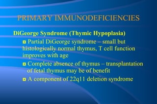 PRIMARY IMMUNODEFICIENCIES DiGeorge Syndrome (Thymic Hypoplasia) ◘  Partial DiGeorge syndrome – small but  histologically normal thymus, T cell function  improves with age ◘  Complete absence of thymus – transplantation  of fetal thymus may be of benefit ◘  A component of 22q11 deletion syndrome 