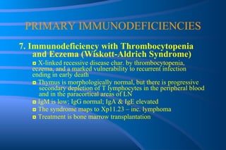 PRIMARY IMMUNODEFICIENCIES 7. Immunodeficiency with Thrombocytopenia and Eczema (Wiskott-Aldrich Syndrome) ◘  X-linked recessive disease char. by thrombocytopenia,  eczema, and a marked vulnerability to recurrent infection  ending in early death ◘  Thymus is morphologically normal, but there is progressive  secondary depletion of T lymphocytes in the peripheral blood  and in the paracortical areas of LN ◘  IgM is low; IgG normal; IgA & IgE elevated ◘  The syndrome maps to Xp11.23 – inc. lymphoma ◘  Treatment is bone marrow transplantation 