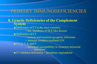 PRIMARY IMMUNODEFICIENCIES 8. Genetic Deficiencies of the Complement System ◘  Deficiency of C2 is the most common = inc. incidence of SLE-like disease ◘  Deficiency of C3 = serious and recurrent pyogenic infections = immune complex-mediated GN ◘  C5, 6, 7, 8, and 9 = increased susceptibility to recurrent neisserial  infections ◘  C1 inhibitor deficiency = hereditary angioedema 
