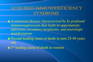ACQUIRED IMMUNODEFICIENCY SYNDROME ◘  A retroviral disease characterized by by profound immunosuppression that leads to opportunistic infections, secondary neoplasms, and neurologic manifestations ◘  Second leading cause of death in men 25-44 years old ◘  3 rd  leading cause of death in women 