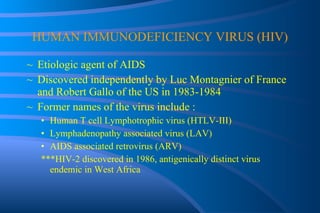 HUMAN IMMUNODEFICIENCY VIRUS (HIV) Etiologic agent of AIDS Discovered independently by Luc Montagnier of France and Robert Gallo of the US in 1983-1984 Former names of the virus include : Human T cell Lymphotrophic virus (HTLV-III) Lymphadenopathy associated virus (LAV) AIDS associated retrovirus (ARV) ***HIV-2 discovered in 1986, antigenically distinct virus endemic in West Africa 