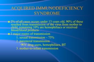 ACQUIRED IMMUNODEFICIENCY SYNDROME ◘  2% of all cases occurs under 13 years old, 90% of these resulted from transmission of the virus from mother to child, remaining 10% are hemophiliacs or received blood/blood products ◘  3 major routes of transmission 1. sexual transmission – 75% 2. parenteral transmission    IV drug users, hemophiliacs, BT 3. mother-to-infant transmission   