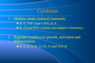 Cytokines Mediate innate (natural) immunity ♣  IL-1, TNF, type 1 IFN, IL-6 ♣  IL-12 and IFN- γ  (innate and adaptive immunity) Regulate lymphocyte growth, activation and differentiation ♣  IL-2, IL-4, IL-12, IL-15 and TGF-B 