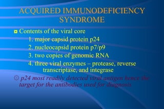 ACQUIRED IMMUNODEFICIENCY SYNDROME ◘  Contents of the viral core 1. major capsid protein p24 2. nucleocapsid protein p7/p9 3. two copies of genomic RNA 4. three viral enzymes – protease, reverse  transcriptase, and integrase ۞   p24 most readily detected viral antigen hence the target for the antibodies used for diagnosis 