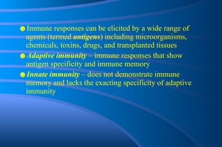 ☻ Immune responses can be elicited by a wide range of agents (termed  antigens ) including microorganisms, chemicals, toxins, drugs, and transplanted tissues ☻ Adaptive immunity  – immune responses that show antigen specificity and immune memory ☻ Innate immunity  – does not demonstrate immune memory and lacks the exacting specificity of adaptive immunity 