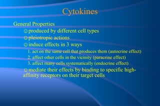 Cytokines General Properties ☺ produced by different cell types ☺ pleiotropic actions ☺ induce effects in 3 ways 1. act on the same cell that produces them (autocrine effect) 2. affect other cells in the vicinity (paracrine effect) 3. affect many cells systematically (endocrine effect) ☺ mediate their effects by binding to specific high- affinity receptors on their target cells 