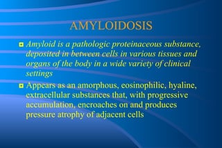 AMYLOIDOSIS ◘  Amyloid is a pathologic proteinaceous substance, deposited in between cells in various tissues and organs of the body in a wide variety of clinical settings ◘  Appears as an amorphous, eosinophilic, hyaline, extracellular substances that, with progressive accumulation, encroaches on and produces pressure atrophy of adjacent cells 