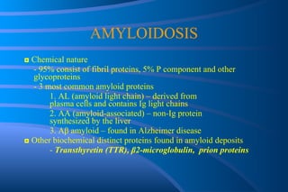 AMYLOIDOSIS ◘  Chemical nature - 95% consist of fibril proteins, 5% P component and other  glycoproteins - 3 most common amyloid proteins 1. AL (amyloid light chain) – derived from  plasma cells and contains Ig light chains 2. AA (amyloid-associated) – non-Ig protein  synthesized by the liver 3. A β  amyloid – found in Alzheimer disease ◘   Other biochemical distinct proteins found in amyloid deposits -  Transthyretin (TTR),  β 2-microglobulin,  prion proteins 