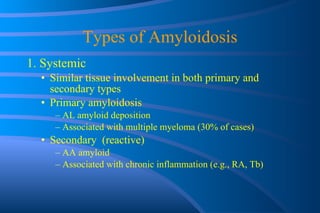 Types of Amyloidosis 1. Systemic Similar tissue involvement in both primary and secondary types Primary amyloidosis AL amyloid deposition Associated with multiple myeloma (30% of cases) Secondary  (reactive) AA amyloid Associated with chronic inflammation (e.g., RA, Tb) 