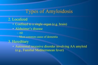 Types of Amyloidosis 2. Localized Confined to a single organ (e.g. brain) Alzheimer’s disease A ß Most common cause of dementia 3. Hereditary Autosomal recessive disorder involving AA amyloid (e.g., Familial Mediterranean fever) 