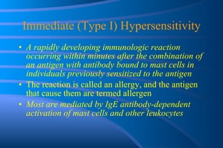 Immediate (Type I) Hypersensitivity A rapidly developing immunologic reaction occurring within minutes after the combination of an antigen with antibody bound to mast cells in individuals previously sensitized to the antigen The reaction is called an allergy, and the antigen that cause them are termed allergen Most are mediated by IgE antibody-dependent activation of mast cells and other leukocytes 