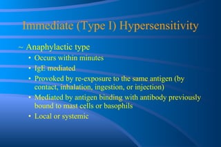 Immediate (Type I) Hypersensitivity Anaphylactic type Occurs within minutes IgE mediated Provoked by re-exposure to the same antigen (by contact, inhalation, ingestion, or injection) Mediated by antigen binding with antibody previously bound to mast cells or basophils Local or systemic 