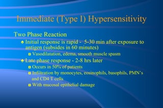 Immediate (Type I) Hypersensitivity Two Phase Reaction ♠  Initial response is rapid -  5-30 min after exposure to antigen (subsides in 60 minutes) ◘  Vasodilatation, edema, smooth muscle spasm ♠  Late phase response - 2-8 hrs later ◘  Occurs in 50% of patients ◘  Infiltration by monocytes, eosinophils, basophils, PMN’s and CD4 T cells ◘  With mucosal epithelial damage 