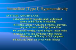 Immediate (Type I) Hypersensitivity  SYSTEMIC ANAPHYLAXIS ♠  characterized by vascular shock, widespread  edema, and difficulty in breathing    ♠  Hospital setting = Antisera, hormones, enzymes,  polysaccharides, and drugs (penicillin) ♠  Community setting = food allergies, insect toxins   ♠  Itching, hives, skin erythema within minutes   respiratory difficulty or GIT symptoms ♠  Shock and Death can occur within minutes 