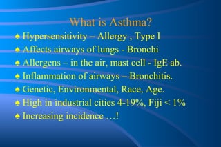 What is Asthma? ♠  Hypersensitivity – Allergy , Type I ♠  Affects  airways of lungs - Bronchi ♠  Allergens – in the air, mast cell - IgE ab. ♠  Inflammation of airways – Bronchitis. ♠  Genetic, Environmental, Race, Age. ♠  High in industrial cities 4-19%, Fiji < 1%  ♠  Increasing incidence …! 