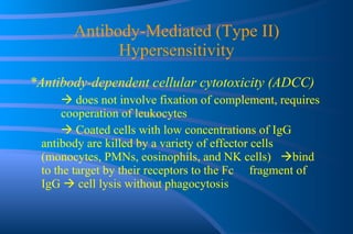 Antibody-Mediated (Type II) Hypersensitivity *Antibody-dependent cellular cytotoxicity (ADCC)    does not involve fixation of complement, requires  cooperation of leukocytes    Coated cells with low concentrations of IgG  antibody are killed by a variety of effector cells  (monocytes, PMNs, eosinophils, and NK cells)   bind to the target by their receptors to the Fc  fragment of IgG    cell lysis without phagocytosis 