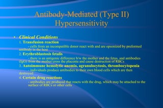 Antibody-Mediated (Type II) Hypersensitivity Clinical Conditions 1.  Transfusion reaction - cells from an incompatible donor react with and are opsonized by preformed  antibody in the host 2.  Erythroblastosis fetalis - there is an antigenic difference b/w the mother and the fetus, and antibodies (IgG)  from the mother cross the placenta and cause destruction of RBCs 3.  Autoimmune hemolytic anemia, agranulocytosis, thrombocytopenia - individuals produce antibodies to their own blood cells which are then  destroyed 4.  Certain drug reactions - antibodies are produced that reacts with the drug, which may be attached to the  surface of RBCs or other cells 