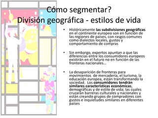 Cómo segmentar? División geográfica - estilos de vidaHistóricamente las subdivisiones geográficas en el continente europeo son en función de las regiones de países, con rasgos comunes como dialectos locales, gustos y comportamiento de comprasSin embargo, expertos apuntan a que las diferencias entre los consumidores europeos existirán en el futuro no en función de las fronteras nacionales…La desaparición de fronteras para movimientos  de mercadería, el turismo, la educación europea, están transformando la sociedad.  Los consumidores tendrán similares características económicas, demográficas y de estilo de vida; las cuales cruzarán barreras culturales y nacionales y están creando grupos de compradores con gustos e inquietudes similares en diferentes países