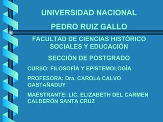 UNIVERSIDAD NACIONAL PEDRO RUIZ GALLO FACULTAD DE CIENCIAS HISTÓRICO SOCIALES Y EDUCACIÓN SECCIÓN DE POSTGRADO CURSO: FILOSOFÍA Y EPISTEMOLOGÍA PROFESORA: Dra. CAROLA CALVO GASTAÑADUY  MAESTRANTE: LIC. ELIZABETH DEL CARMEN CALDERÓN SANTA CRUZ 