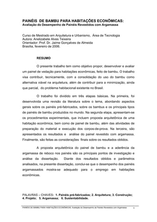 PAINÉIS DE BAMBU PARA HABITAÇÕES ECONÔMICAS:
Avaliação do Desempenho de Painéis Revestidos com Argamassa


Curso de Mestrado em Arquitetura e Urbanismo, Área de Tecnologia
Autora: Anelizabete Alves Teixeira
Orientador: Prof. Dr. Jaime Gonçalves de Almeida
Brasília, fevereiro de 2006.


              RESUMO

              O presente trabalho tem como objetivo propor, desenvolver e avaliar
um painel de vedação para habitações econômicas, feito de bambu. O trabalho
visa contribuir, tecnicamente, com a consolidação do uso do bambu como
alternativa viável na arquitetura, além de contribuir para a minimização, ainda
que parcial, do problema habitacional existente no Brasil.

              O trabalho foi dividido em três etapas básicas. Na primeira, foi
desenvolvida uma revisão da literatura sobre o tema, abordando aspectos
gerais sobre os painéis pré-fabricados, sobre os bambus e os principais tipos
de painéis de bambu produzidos no mundo. Na segunda etapa, apresentam-se
os procedimentos experimentais, que incluem proposta arquitetônica de uma
habitação econômica, bem como de painel de bambu, além das atividades de
preparação do material e execução dos corpos-de-prova. Na terceira, são
apresentados os resultados e                  análise do painel revestido com argamassa.
Finalmente, são feitas as considerações finais sobre os resultados obtidos.

              A proposta arquitetônica do painel de bambu e a aderência da
argamassa de reboco nos painéis são os principais pontos de investigação e
análise da dissertação.                  Diante dos resultados obtidos e parâmetros
analisados, na presente dissertação, conclui-se que o desempenho dos painéis
argamassados           mostra-se         adequado         para      o    emprego        em      habitações
econômicas.




PALAVRAS – CHAVES: 1. Painéis pré-fabricados; 2. Arquitetura; 3. Construção;
4. Projeto; 5. Argamassa; 6. Sustentabilidade.


PAINÉIS DE BAMBU PARA HABITAÇÕES ECONÔMICAS: Avaliação do Desempenho de Painéis Revestidos com Argamassa   x
 