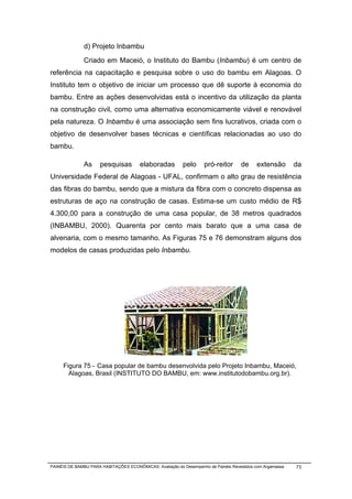 d) Projeto Inbambu
              Criado em Maceió, o Instituto do Bambu (Inbambu) é um centro de
referência na capacitação e pesquisa sobre o uso do bambu em Alagoas. O
Instituto tem o objetivo de iniciar um processo que dê suporte à economia do
bambu. Entre as ações desenvolvidas está o incentivo da utilização da planta
na construção civil, como uma alternativa economicamente viável e renovável
pela natureza. O Inbambu é uma associação sem fins lucrativos, criada com o
objetivo de desenvolver bases técnicas e científicas relacionadas ao uso do
bambu.

              As      pesquisas        elaboradas         pelo      pró-reitor      de     extensão        da
Universidade Federal de Alagoas - UFAL, confirmam o alto grau de resistência
das fibras do bambu, sendo que a mistura da fibra com o concreto dispensa as
estruturas de aço na construção de casas. Estima-se um custo médio de R$
4.300,00 para a construção de uma casa popular, de 38 metros quadrados
(INBAMBU, 2000). Quarenta por cento mais barato que a uma casa de
alvenaria, com o mesmo tamanho. As Figuras 75 e 76 demonstram alguns dos
modelos de casas produzidas pelo Inbambu.




     Figura 75 - Casa popular de bambu desenvolvida pelo Projeto Inbambu, Maceió,
       Alagoas, Brasil (INSTITUTO DO BAMBU, em: www.institutodobambu.org.br).




PAINÉIS DE BAMBU PARA HABITAÇÕES ECONÔMICAS: Avaliação do Desempenho de Painéis Revestidos com Argamassa   73
 