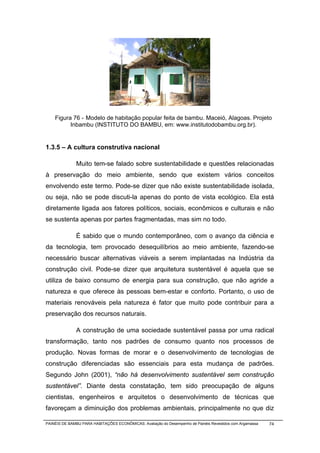 Figura 76 - Modelo de habitação popular feita de bambu. Maceió, Alagoas. Projeto
          Inbambu (INSTITUTO DO BAMBU, em: www.institutodobambu.org.br).


1.3.5 – A cultura construtiva nacional

              Muito tem-se falado sobre sustentabilidade e questões relacionadas
à preservação do meio ambiente, sendo que existem vários conceitos
envolvendo este termo. Pode-se dizer que não existe sustentabilidade isolada,
ou seja, não se pode discuti-la apenas do ponto de vista ecológico. Ela está
diretamente ligada aos fatores políticos, sociais, econômicos e culturais e não
se sustenta apenas por partes fragmentadas, mas sim no todo.

              É sabido que o mundo contemporâneo, com o avanço da ciência e
da tecnologia, tem provocado desequilíbrios ao meio ambiente, fazendo-se
necessário buscar alternativas viáveis a serem implantadas na Indústria da
construção civil. Pode-se dizer que arquitetura sustentável é aquela que se
utiliza de baixo consumo de energia para sua construção, que não agride a
natureza e que oferece às pessoas bem-estar e conforto. Portanto, o uso de
materiais renováveis pela natureza é fator que muito pode contribuir para a
preservação dos recursos naturais.

              A construção de uma sociedade sustentável passa por uma radical
transformação, tanto nos padrões de consumo quanto nos processos de
produção. Novas formas de morar e o desenvolvimento de tecnologias de
construção diferenciadas são essenciais para esta mudança de padrões.
Segundo John (2001), “não há desenvolvimento sustentável sem construção
sustentável”. Diante desta constatação, tem sido preocupação de alguns
cientistas, engenheiros e arquitetos o desenvolvimento de técnicas que
favoreçam a diminuição dos problemas ambientais, principalmente no que diz

PAINÉIS DE BAMBU PARA HABITAÇÕES ECONÔMICAS: Avaliação do Desempenho de Painéis Revestidos com Argamassa   74
 