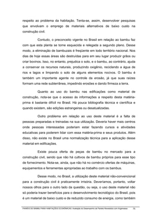 respeito ao problema da habitação. Tenta-se, assim, desenvolver pesquisas
que envolvam o emprego de materiais alternativos de baixo custo na
construção civil.

              Contudo, o preconceito vigente no Brasil em relação ao bambu faz
com que esta planta se torne esquecida e relegada a segundo plano. Desse
modo, a eliminação de bambuzais é freqüente em todo território nacional. Nos
dias de hoje essas áreas são destruídas para em seu lugar produzir grãos ou
criar bovinos. Isso, no entanto, prejudica o solo, e o bambu, ao contrário, ajuda
a conservar os recursos naturais, produzindo oxigênio, reciclando a água de
rios e lagos e limpando o solo de alguns elementos nocivos. O bambu é
também um importante agente no controle da erosão, já que suas raízes
formam uma rede subterrânea, impedindo erosões e dando firmeza a terra.

              Quanto ao uso do bambu nas edificações como material de
construção, nota-se que o acesso às informações a respeito desta matéria-
prima é bastante difícil no Brasil. Há pouca bibliografia técnica e científica e
quando existem, são edições estrangeiras ou desatualizadas.

              Outro problema em relação ao uso deste material é a falta de
pessoas preparadas e treinadas na sua utilização. Deveria haver mais centros
onde pessoas interessadas poderiam estar fazendo cursos e atividades
educativas para poderem lidar com essa matéria-prima e seus produtos. Além
disso, não existe no Brasil uma normalização técnica para a aplicação desse
material em edificações.

              Existe pouca oferta de peças de bambu no mercado para a
construção civil, sendo que não há cultivos de bambu próprios para esse tipo
de fornecimento. Nota-se, ainda, que não há no comércio ofertas de máquinas,
equipamentos e ferramentas apropriadas ao trabalho com os bambus.

              Desse modo, no Brasil, a utilização deste material não-convencional
para a construção civil é praticamente irrisória. Deveríamos, portanto, voltar
nossos olhos para o outro lado da questão, ou seja, o uso deste material não
só poderia trazer benefícios para o desenvolvimento tecnológico do Brasil, pois
é um material de baixo custo e de reduzido consumo de energia, como também


PAINÉIS DE BAMBU PARA HABITAÇÕES ECONÔMICAS: Avaliação do Desempenho de Painéis Revestidos com Argamassa   75
 